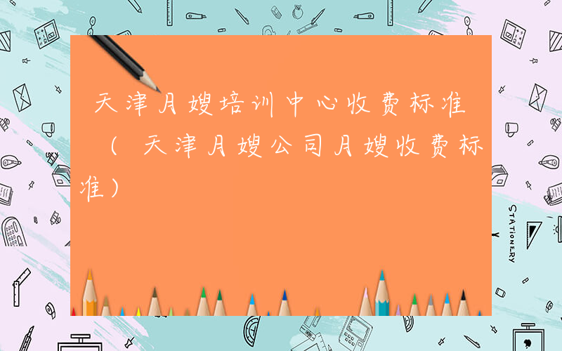 天津月嫂培训中心收费标准 (天津月嫂公司月嫂收费标准)